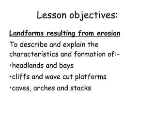 Lesson objectives: Landforms resulting from erosion To describe and explain the characteristics and formation of:-  headlands and bays cliffs and wave cut platforms caves, arches and stacks 