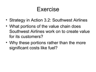Exercise 
• Strategy in Action 3.2: Southwest Airlines 
• What portions of the value chain does 
Southwest Airlines work on to create value 
for its customers? 
• Why these portions rather than the more 
significant costs like fuel? 
 