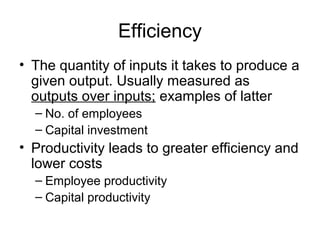 Efficiency 
• The quantity of inputs it takes to produce a 
given output. Usually measured as 
outputs over inputs; examples of latter 
– No. of employees 
– Capital investment 
• Productivity leads to greater efficiency and 
lower costs 
– Employee productivity 
– Capital productivity 
 