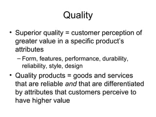 Quality 
• Superior quality = customer perception of 
greater value in a specific product’s 
attributes 
– Form, features, performance, durability, 
reliability, style, design 
• Quality products = goods and services 
that are reliable and that are differentiated 
by attributes that customers perceive to 
have higher value 
 