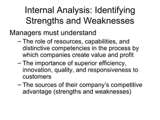 Internal Analysis: Identifying 
Strengths and Weaknesses 
Managers must understand 
– The role of resources, capabilities, and 
distinctive competencies in the process by 
which companies create value and profit 
– The importance of superior efficiency, 
innovation, quality, and responsiveness to 
customers 
– The sources of their company’s competitive 
advantage (strengths and weaknesses) 
 