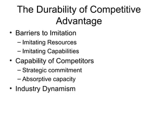 The Durability of Competitive 
Advantage 
• Barriers to Imitation 
– Imitating Resources 
– Imitating Capabilities 
• Capability of Competitors 
– Strategic commitment 
– Absorptive capacity 
• Industry Dynamism 
 