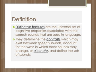 Definition 
 Distinctive features are the universal set of 
cognitive properties associated with the 
speech sounds that are used in language. 
 They determine the contrasts which may 
exist between speech sounds, account 
for the ways in which these sounds may 
change, or alternate, and define the sets 
of sounds. 
 