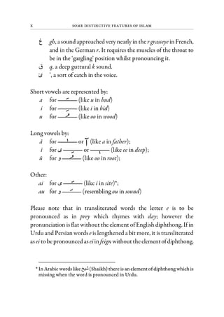 x Some Distinctive Features of Islam
‫غ‬ gh, a sound approached very nearly inthe rgrasseye inFrench,
and in the German r. It requires the muscles of the throat to
be in the ‘gargling’ position whilst pronouncing it.
‫ق‬ q, a deep guttural k sound.
‫ئ‬ ’, a sort of catch in the voice.
Short vowels are represented by:
a for (like u in bud)
i for (like i in bid)
u for (like oo in wood)
Long vowels by:
a for or (like a in father);
i for or (like ee in deep);
u for ‫و‬ (like oo in root);
Other:
ai for (like i in site)*;
au for ‫و‬ (resembling ou in sound)
Please note that in transliterated words the letter e is to be
pronounced as in prey which rhymes with day; however the
pronunciation is flat without the element of English diphthong. If in
Urdu and Persian words e is lengthened a bit more, it is transliterated
asei tobepronounced aseiinfeign withouttheelementofdiphthong.
* In Arabic words like (Shaikh) there is an element of diphthong which is
missing when the word is pronounced in Urdu.
 