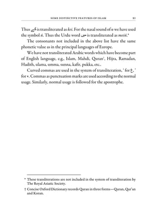 Some Distinctive Features of Islam xi
Thus‫ﮯ‬ istransliterated as kei. Forthe nasal sound ofn we have used
the symbol n. Thus the Urdu word ‫ﮟ‬ is transliterated as mein.*
The consonants not included in the above list have the same
phonetic value as in the principal languages of Europe.
Wehavenot transliterated Arabicwordswhich havebecomepart
of English language, e.g., Islam, Mahdi, Quran†
, Hijra, Ramadan,
Hadith, ulama, umma, sunna, kafir, pukka, etc..
Curved commas are used in the system of transliteration, ‘ for ‫,ع‬ ’
for ‫.ء‬ Commasaspunctuation marksareusedaccordingtothenormal
usage. Similarly, normal usage is followed for the apostrophe.
* These transliterations are not included in the system of transliteration by
The Royal Asiatic Society.
† Concise Oxford Dictionary records Quran in three forms—Quran, Qur’an
and Koran.
 