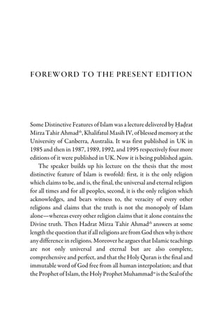 Foreword to the Present Edition
Some Distinctive Features of Islam was a lecture delivered by Hadrat
Mirza Tahir Ahmadrh
, Khalifatul Masih IV, of blessed memory at the
University of Canberra, Australia. It was first published in UK in
1985 and then in 1987, 1989, 1992, and 1995 respectively four more
editions of it were published in UK. Now it is being published again.
The speaker builds up his lecture on the thesis that the most
distinctive feature of Islam is twofold: first, it is the only religion
which claims to be, and is, the final, the universal and eternal religion
for all times and for all peoples, second, it is the only religion which
acknowledges, and bears witness to, the veracity of every other
religions and claims that the truth is not the monopoly of Islam
alone—whereas every other religion claims that it alone contains the
Divine truth. Then Hadrat Mirza Tahir Ahmadrh
answers at some
lengththequestionthatifallreligionsarefromGod thenwhyisthere
any difference in religions. Moreover he argues that Islamic teachings
are not only universal and eternal but are also complete,
comprehensive and perfect, and that the Holy Quran is the final and
immutable word of God free from all human interpolation; and that
theProphetofIslam, theHolyProphetMuhammadsa
istheSealofthe
 