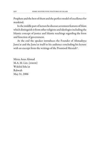 xiv Some Distinctive Features of Islam
Prophetsand the bestofthemand theperfectmodel ofexcellencefor
mankind.
Inthemiddlepartof lecturehediscusesseventeenfeaturesofIslam
whichdistinguish itfromotherreligionsand ideologiesincluding the
Islamic concept of justice and Islamic teachings regarding the form
and function of government.
At the end the speaker introduces the Founder of Ahmadiyya
Jama‘at and the Jama‘at itself to his audience concluding his lecture
with an excerpt from the writings of the Promised Messiahas
.
Mirza Anas Ahmad
M.A. M. Litt. (oxon)
Wakilul Isha‘at
Rabwah
May 31, 2006
 