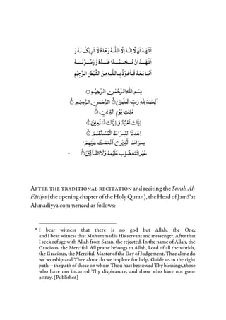 *
After the traditional recitation and reciting the Surah Al-
Fatiha (theopening chapteroftheHolyQuran), theHead ofJama‘at
Ahmadiyya commenced as follows:
* I bear witness that there is no god but Allah, the One,
and I bear witness that Muhammad isHisservantandmessenger.Afterthat
I seek refuge with Allah from Satan, the rejected. In the name of Allah, the
Gracious, the Merciful. All praise belongs to Allah, Lord of all the worlds,
the Gracious, the Merciful, Master of the Day of Judgement. Thee alonedo
we worship and Thee alone do we implore for help. Guide us in the right
path—the path of those on whom Thou hast bestowed Thy blessings,those
who have not incurred Thy displeasure, and those who have not gone
astray. [Publisher]
 