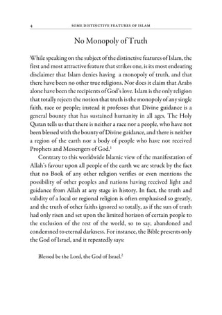4 Some Distinctive Features of Islam
No Monopoly of Truth
While speaking on the subject of the distinctive features of Islam, the
first and most attractive feature that strikes one, is its most endearing
disclaimer that Islam denies having a monopoly of truth, and that
there have been no other true religions. Nor does it claim that Arabs
alone have been the recipients of God’s love. Islam is the only religion
thattotally rejects the notionthat truth isthe monopoly ofanysingle
faith, race or people; instead it professes that Divine guidance is a
general bounty that has sustained humanity in all ages. The Holy
Quran tells us that there is neither a race nor a people, who have not
been blessed with the bounty of Divine guidance, and there is neither
a region of the earth nor a body of people who have not received
Prophets and Messengers of God.1
Contrary to this worldwide Islamic view of the manifestation of
Allah’s favour upon all people of the earth we are struck by the fact
that no Book of any other religion verifies or even mentions the
possibility of other peoples and nations having received light and
guidance from Allah at any stage in history. In fact, the truth and
validity of a local or regional religion is often emphasised so greatly,
and the truth of other faiths ignored so totally, as if the sun of truth
had only risen and set upon the limited horizon of certain people to
the exclusion of the rest of the world, so to say, abandoned and
condemned to eternal darkness. For instance, the Bible presents only
the God of Israel, and it repeatedly says:
Blessed be the Lord, the God of Israel.2
 