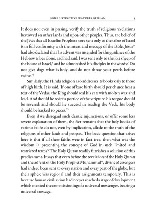 Some Distinctive Features of Islam 5
It does not, even in passing, verify the truth of religious revelations
bestowed on other lands and upon other peoples. Thus, the belief of
theJewsthatallIsraeliteProphetsweresentonlytothetribesofIsrael
is in full conformity with the intent and message of the Bible. Jesusas
had alsodeclared that hisadventwas intended for the guidanceofthe
Hebrew tribes alone, and had said, I was sent only to the lost sheep of
thehouseofIsrael,3
and he admonished hisdisciplesinthewords:‘Do
not give dogs what is holy, and do not throw your pearls before
swine.’4
Similarly, theHindu religionalsoaddressesitsbooksonlytothose
of high birth. It is said, ‘If one of base birth should per chance hear a
text of the Vedas, the King should seal his ears with molten wax and
lead. And should herecitea portionofthescripture,histongueshould
be severed; and should he succeed in reading the Veda, his body
should be hacked to pieces.’5
Even if we disregard such drastic injunctions, or offer some less
severe explanation of them, the fact remains that the holy books of
various faiths do not, even by implication, allude to the truth of the
religions of other lands and peoples. The basic question that arises
here is that if all these faiths were in fact true, then what was the
wisdom in presenting the concept of God in such limited and
restricted terms? The Holy Quran readily furnishes a solution of this
predicament. ItsaysthatevenbeforetherevelationoftheHolyQuran
and theadventoftheHoly ProphetMuhammadsa
, divineMessengers
had indeed been sent to every nation and every part of the globe, but
their sphere was regional and their assignments temporary. This is
becausehumancivilisation had notyetreachedastageofdevelopment
which merited the commissioning of a universal messenger, bearing a
universal message.
 