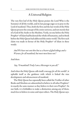 6 Some Distinctive Features of Islam
A Universal Religion
The very first leaf of the Holy Quran praises the Lord Who is the
Sustainer of all the worlds, and its last passage urges us to pray to the
Lord of mankind. Thus, both the first and the last words of the Holy
Quranpresenttheconcept oftheentireuniverse, and notmerelythat
of a God of the Arabs or the Muslims. Verily, no one before the Holy
Prophetsa
ofIslamhad beckoned thewhole ofhumanity, and nobook
beforetheHolyQuranhad addressed theentireworld. Thefirstsuch
claim was made in favour of the Holy Prophetsa
of Islam in these
words:
And We have not sent thee but as a bearer of glad tidings and a
Warner, for all mankind, but most men know not.6
And then:
Say, ‘O mankind! Truly I am a Messenger to you all.’7
And when the Holy Quran calls itself a message for all the worlds8
, it
upholds itself as the guidance with which is linked the true
development and advancement of mankind.
The Holy Quran has repeatedly been called the Verifier of other
Books and Muslims are admonished to believe in all other Prophetsas
in exactly the same manner as they believe in their own Prophetsa
. In
our faith, it is forbidden to make a distinction among any of them,
much less to believe in some and reject others. The Holy Quran says:
 