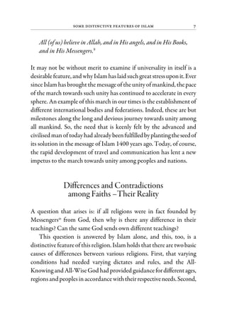 Some Distinctive Features of Islam 7
All (of us) believe in Allah, and in His angels, and in His Books,
and in His Messengers.9
It may not be without merit to examine if universality in itself is a
desirablefeature, and whyIslamhaslaid suchgreatstressuponit.Ever
sinceIslamhasbroughtthe messageoftheunityofmankind, thepace
of the march towards such unity has continued to accelerate in every
sphere. An example of this march in our times is the establishment of
different international bodies and federations. Indeed, these are but
milestones along the long and devious journey towards unity among
all mankind. So, the need that is keenly felt by the advanced and
civilised manof todayhad alreadybeenfulfilledbyplantingtheseedof
its solution in the message of Islam 1400 years ago. Today, of course,
the rapid development of travel and communication has lent a new
impetus to the march towards unity among peoples and nations.
Differences and Contradictions
among Faiths –Their Reality
A question that arises is: if all religions were in fact founded by
Messengersas
from God, then why is there any difference in their
teachings? Can the same God sends own different teachings?
This question is answered by Islam alone, and this, too, is a
distinctivefeatureofthisreligion. Islamholds thattherearetwobasic
causes of differences between various religions. First, that varying
conditions had needed varying dictates and rules, and the All-
Knowing and All-WiseGod had provided guidancefordifferentages,
regionsand peoplesinaccordancewiththeirrespectiveneeds.Second,
 