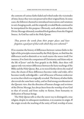 8 Some Distinctive Features of Islam
the contents of various faiths faded and wilted under the vicissitudes
oftime; hence theywerenotpreserved in theiroriginal form. Insome
cases, thefollowersthemselvesintroduced innovations andvariations
tosuitchanging needs, and theoriginallyrevealedBookscontinuedto
be interpolated for this purpose. Obviously, such adulteration of the
DivineMessageultimatelymandatedfreshguidancefromtheOriginal
Source. As God has said in the Holy Quran:
They pervert the words from their proper places and have
forgotten a good part of that with which they were exhorted.10
If we examine the history of differences between various faiths in the
lightoftheprinciplesenunciated bytheHolyQuran, wefindthatthe
differences tend to diminish as we reach nearer the source itself. For
instance, if we limit the comparison of Christianity and Islam only to
the life of Jesusas
and the four gospels in the Bible, then there will
appearonly very minor differences between the basic teachings of the
Bible and the Holy Quran. But, as we travel further down the road of
time, the chasm of these differences becomes wider and wider, till it
becomes totally unbridgeable—and all because of human endeavour
torevise thatwhich wasoriginallyrevealed.Thehistoryofotherfaiths
alsorevealsthesamebasicreality, and wefind strong corroborationof
the Quranic view, that the direction of human changes and revisions
of the Divine Message, has always been from the worship of one God
to that of several, and from reality to fiction, from humanity to
deification of human beings.
The Holy Quran tells us that the surest way to distinguish a true
religion, despite its subsequent mutilation, is to examine its origin. If
the origin reveals the teaching of the unity of God, worship of none
 