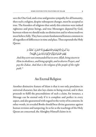 Some Distinctive Features of Islam 9
savethe One God, and a trueand genuinesympathy forall humanity,
then such a religion, despite subsequent changes, must be accepted as
true. The founders of religions that satisfy this criterion were indeed
righteous and pious beings, and true Messengers deputed by God,
betweenwhomwe should makenodistinctionand in whosetruthwe
mustbelieve fully.Theyhavecertainfundamentalfeaturescommonto
allregardlessofdifferences intimeandplace.ThusexpoundstheHoly
Quran:
Andtheywere notcommandedbut toserveAllah,beingsincereto
Himin obedience, andbeing upright, andtoobservePrayer,and
pay the Zakat. And that is the religion of the people of the right
path.11
An Eternal Religion
Another distinctive feature of Islam is that it not only proclaims its
universal character, but also lays claims to being eternal, and it then
proceeds to fulfil the preconditions of such a claim, for instance, a
Message can be eternal only if it is complete and perfect in every
aspect, and alsoguaranteed withregard totheverityof itscontents.In
other words, its revealed Books should bear divine guarantee against
human revision and tampering. In so far as the teachings of the Holy
Quran are concerned, the Almighty Himself claims in it:
 