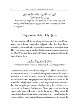 10 Some Distinctive Features of Islam
I have this day perfected your faith for you in every way and,
having completedMybountyupon you, havechosenforyouIslam
as religion.12
Safeguarding of the Holy Quran
As I have already said, for a teaching to be eternal, it is not sufficient
merely that it should be complete and perfect, but that there should
alsoexista guaranteeforits perpetualpreservationinitsoriginalform.
The Holy Quran amply satisfies this fundamental requirement, and
the One Who sent down the Holy Quran has proclaimed it in the
clearest terms that:
We have sent down this Book and verily We shall safeguard it.13
In other words, God Himself will safeguard it and will never allow it
to be tampered with. One method of the preservation of the text has
been that in accordance with Divine Will, there have always been
hundredsofthousandsofpeopleineveryagewhohavecommittedthe
textoftheHolyQuranto memory, and thispracticecontinuestothis
day. And the principle measure of safeguarding the real import and
essence of the Message has been the Divine practice of appointing
guides, reformers and revivers in the latter ages. They would be
commissioned asspiritualleadersbytheAlmightyHimselfandunder
Divineguidancewould settledifferencesandcontroversiesamongthe
 