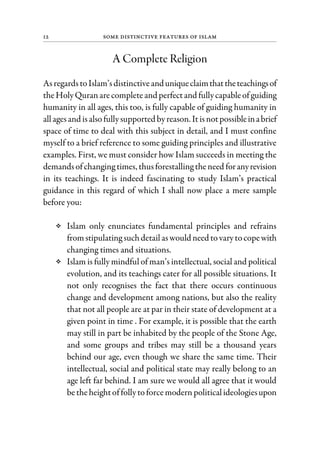 12 Some Distinctive Features of Islam
A Complete Religion
AsregardstoIslam’sdistinctiveanduniqueclaimthattheteachingsof
theHolyQuranarecompleteand perfectand fullycapableofguiding
humanity in all ages, this too, is fully capable of guiding humanity in
allagesand isalsofullysupported byreason. Itisnotpossibleinabrief
space of time to deal with this subject in detail, and I must confine
myself to a brief reference to some guiding principles and illustrative
examples. First, we must consider how Islam succeeds in meeting the
demandsofchanging times, thusforestalling theneed foranyrevision
in its teachings. It is indeed fascinating to study Islam’s practical
guidance in this regard of which I shall now place a mere sample
before you:
Islam only enunciates fundamental principles and refrains
fromstipulating suchdetail aswould need tovarytocopewith
changing times and situations.
Islam is fully mindful of man’s intellectual, social and political
evolution, and its teachings cater for all possible situations. It
not only recognises the fact that there occurs continuous
change and development among nations, but also the reality
that not all people are at par in their state of development at a
given point in time . For example, it is possible that the earth
may still in part be inhabited by the people of the Stone Age,
and some groups and tribes may still be a thousand years
behind our age, even though we share the same time. Their
intellectual, social and political state may really belong to an
age left far behind. I am sure we would all agree that it would
betheheightoffollytoforcemodernpoliticalideologiesupon
 