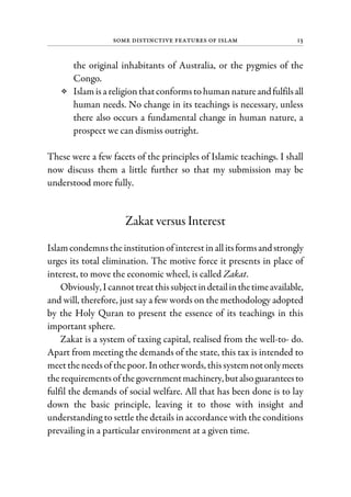 Some Distinctive Features of Islam 13
the original inhabitants of Australia, or the pygmies of the
Congo.
Islamisa religionthatconformstohumannatureandfulfilsall
human needs. No change in its teachings is necessary, unless
there also occurs a fundamental change in human nature, a
prospect we can dismiss outright.
These were a few facets of the principles of Islamic teachings. I shall
now discuss them a little further so that my submission may be
understood more fully.
Zakat versus Interest
Islamcondemnstheinstitutionof interestinallitsformsandstrongly
urges its total elimination. The motive force it presents in place of
interest, to move the economic wheel, is called Zakat.
Obviously, I cannottreatthissubjectindetailinthetimeavailable,
and will, therefore, just say a few words on the methodology adopted
by the Holy Quran to present the essence of its teachings in this
important sphere.
Zakat is a system of taxing capital, realised from the well-to- do.
Apart from meeting the demands of the state, this tax is intended to
meettheneedsof thepoor. Inotherwords, thissystemnotonlymeets
therequirementsof thegovernmentmachinery,butalsoguaranteesto
fulfil the demands of social welfare. All that has been done is to lay
down the basic principle, leaving it to those with insight and
understanding to settle the details in accordance with the conditions
prevailing in a particular environment at a given time.
 