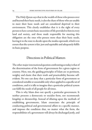 14 Some Distinctive Features of Islam
The Holy Quran says that in the wealth of those who possess over
and beyond theirbasicneeds, isalsotheshare ofthose whoareunable
to meet their basic needs and are considered deprived in their
environment. This clearly establishes that it is the right of every
persontohavecertainbasicnecessitiesof lifeprovided tohiminevery
land and society, and those made responsible for meeting this
obligation are the ones who possess more than their basic needs,
leaving it to the state to decide upon the modus operandi, which is to
ensure that the system is fair, just and equitable and adequately fulfils
its basic purpose.
Directions in Political Matters
Theothermajorinternationalquestionconfrontingustodayisthatof
the determination of the form of government for a given region or
country. Here, too, the guiding principles of Islam are so pertinent,
weighty and elastic that their truth and practicability become self-
evident. No one can deny that a particular form of government so
considered suitableorunsuitableonly whenapplied toaspecificsetof
conditions, and it is idle to imagine that a particular political system
can fulfil the needs of all people for all times.
This is why Islam does not specify a particular government. It
neither presents a democratic or socialist form, nor recommends
kingship or dictatorship. Instead of dilating upon the methods of
establishing governments, Islam enunciates the principle of
conducting political and governmental affairs in a specific manner,
and imposes the condition that, no matter what the form, the
responsibilities of a government will always be discharged justly, and
 