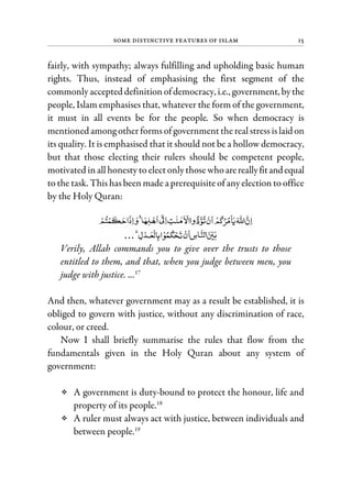 Some Distinctive Features of Islam 15
fairly, with sympathy; always fulfilling and upholding basic human
rights. Thus, instead of emphasising the first segment of the
commonlyaccepted definitionofdemocracy, i.e., government, bythe
people, Islam emphasises that, whatever the form of the government,
it must in all events be for the people. So when democracy is
mentioned among otherformsofgovernmentthereal stressislaidon
its quality. It is emphasised that it should not be a hollow democracy,
but that those electing their rulers should be competent people,
motivated inallhonesty to electonlythose whoarereallyfitandequal
to the task. This has been made a prerequisite of any election to office
by the Holy Quran:
Verily, Allah commands you to give over the trusts to those
entitled to them, and that, when you judge between men, you
judge with justice. ...17
And then, whatever government may as a result be established, it is
obliged to govern with justice, without any discrimination of race,
colour, or creed.
Now I shall briefly summarise the rules that flow from the
fundamentals given in the Holy Quran about any system of
government:
A government is duty-bound to protect the honour, life and
property of its people.18
A ruler must always act with justice, between individuals and
between people.19
 