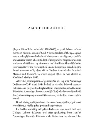 About The Author
Hadrat Mirza Tahir Ahmad (1928–2003), may Allah have infinite
mercy on his soul, a man of God, Voice articulate of the age, a great
orator, a deeply learned scholar of phenomenal intelligence, a prolific
and versatilewriter, a keenstudentofcomparativereligionswasloved
and devoutly followed by his more than 10 million Ahmadi Muslim
followersallover theworld astheirImam,thespiritualhead,beingthe
fourth successor of Hadrat Mirza Ghulam Ahmad (the Promised
Messiah and Mahdias
), to which august office he was elected as
Khalifatul Masih in 1982.
After the promulgation of general Zia-ul-Haq anti-Ahmadiyya
Ordinance of 26th
April 1984 he had to leave his beloved country,
Pakistan, and migrated to England from where he launched Muslim
Television Ahmadiyya International (MTA) which would (and still
does)telecastitsprogrammes24 hoursa daytothefourcornersofthe
world.
Besidesbeing a religiousleader, hewasa homeopathicphysicianof
world fame, a highly gifted poet and a sportsman.
He had his schooling in Qadian, India, and later joined the Govt.
College, Lahore, Pakistan, and after graduating from Jami‘ah
Ahmadiyya, Rabwah, Pakistan with distinction, he obtained his
 