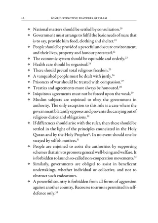 16 Some Distinctive Features of Islam
National matters should be settled by consultation.20
Governmentmustarrangetofulfilthebasicneedsofman:that
is to say, provide him food, clothing and shelter.21
Peopleshould beprovided a peacefuland secureenvironment,
and their lives, property and honour protected.22
The economic system should be equitable and orderly.23
Health care should be organised.24
There should prevail total religious freedom.25
A vanquished people must be dealt with justly.26
Prisoners of war should be treated with compassion.27
Treaties and agreements must always be honoured.28
Iniquitous agreements must not be forced upon the weak.29
Muslim subjects are enjoined to obey the government in
authority. The only exception to this rule is a case where the
governmentblatantlyopposesand preventsthecarryingoutof
religious duties and obligations.30
If differences should arise with the ruler, then these should be
settled in the light of the principles enunciated in the Holy
Quran and by the Holy Prophetsa
. In no event should one be
swayed by selfish motives.31
People are enjoined to assist the authorities by supporting
schemesthataimtopromotegeneralwell-being andwelfare.It
isforbiddentolaunchso-callednon-cooperationmovements.32
Similarly, governments are obliged to assist in beneficent
undertakings, whether individual or collective, and not to
obstruct such endeavours.
A powerful country is forbidden from all forms of aggression
against another country. Recourse to arms is permitted in self-
defence only.33
 