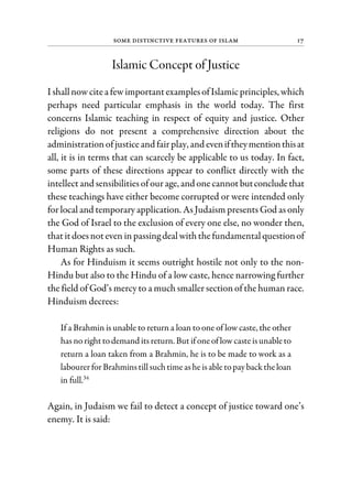 Some Distinctive Features of Islam 17
Islamic Concept of Justice
I shallnowcitea fewimportantexamplesofIslamicprinciples, which
perhaps need particular emphasis in the world today. The first
concerns Islamic teaching in respect of equity and justice. Other
religions do not present a comprehensive direction about the
administrationofjusticeand fairplay, and eveniftheymentionthisat
all, it is in terms that can scarcely be applicable to us today. In fact,
some parts of these directions appear to conflict directly with the
intellectand sensibilitiesofourage, and onecannotbutconcludethat
these teachings have either become corrupted or were intended only
for local and temporary application. As Judaism presents God as only
the God of Israel to the exclusion of every one else, no wonder then,
thatitdoesnoteven inpassing dealwiththefundamentalquestionof
Human Rights as such.
As for Hinduism it seems outright hostile not only to the non-
Hindu but also to the Hindu of a low caste, hence narrowing further
the field of God’s mercy to a much smaller section of the human race.
Hinduism decrees:
If a Brahmin is unable to return a loan to one of low caste, the other
has norighttodemand its return. But if oneof low caste isunable to
return a loan taken from a Brahmin, he is to be made to work as a
labourerforBrahminstillsuchtimeashe isable topay backtheloan
in full.34
Again, in Judaism we fail to detect a concept of justice toward one’s
enemy. It is said:
 