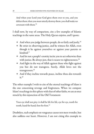 18 Some Distinctive Features of Islam
And when your Lord your God gives them over to you, and you
defeat them: then you must utterly destroy them: you shallmake no
covenant with them.35
I shall now, by way of comparison, cite a few examples of Islamic
teachings in the same areas. The Holy Quran enjoins, and I quote:
And when you judge between people, do so fairly and justly.36
Be strict in observing justice, and be witness for Allah, even
though it be against yourselves or against your parents or
kindred.37
And let not a people’s enmity incite you to act otherwise than
with justice. Be always just, that is nearer to righteousness.38
And fight in the way of Allah against those who fight against
you but do not transgress. Surely, Allah loves not the
transgressors.39
And if they incline towards peace, incline thou also towards
it.40
The other example I wish to cite of the eternal teachings of Islam is
the one concerning revenge and forgiveness. When we compare
Islam’steachingsin thisspherewiththatof otherfaiths,weareatonce
struck by this injunction of the Old Testament:
Your eye shall not pity: it shall be life for life, eye for eye, tooth for
tooth, hand for hand, foot for foot.41
Doubtless, such emphasis on vengeance causes not mere wonder, but
also saddens our heart. However, I am not citing this example to
 