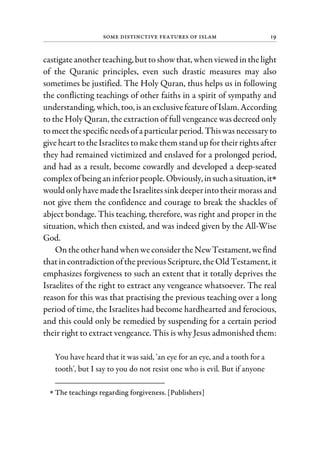 Some Distinctive Features of Islam 19
castigateanotherteaching, buttoshowthat, whenviewed inthelight
of the Quranic principles, even such drastic measures may also
sometimes be justified. The Holy Quran, thus helps us in following
the conflicting teachings of other faiths in a spirit of sympathy and
understanding, which, too, isanexclusive featureofIslam. According
to the Holy Quran, the extraction of full vengeance was decreed only
tomeetthespecificneeds ofa particularperiod. Thiswasnecessaryto
giveheart totheIsraelites tomakethemstand up fortheirrightsafter
they had remained victimized and enslaved for a prolonged period,
and had as a result, become cowardly and developed a deep-seated
complex ofbeing aninferiorpeople. Obviously,insuchasituation,it∗
would onlyhavemadetheIsraelitessink deeperintotheirmorassand
not give them the confidence and courage to break the shackles of
abject bondage. This teaching, therefore, was right and proper in the
situation, which then existed, and was indeed given by the All-Wise
God.
Ontheotherhand whenweconsidertheNewTestament,wefind
thatincontradictionofthe previousScripture, theOld Testament, it
emphasizes forgiveness to such an extent that it totally deprives the
Israelites of the right to extract any vengeance whatsoever. The real
reason for this was that practising the previous teaching over a long
period of time, the Israelites had become hardhearted and ferocious,
and this could only be remedied by suspending for a certain period
their right to extract vengeance. This is why Jesus admonished them:
You have heard that it was said, 'an eye for an eye, and a tooth for a
tooth', but I say to you do not resist one who is evil. But if anyone
∗ The teachings regarding forgiveness. [Publishers]
 