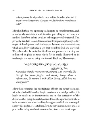 20 Some Distinctive Features of Islam
strikes you on the right cheek, turn to him the other also, and if
anyone would use you and take your coat, let him have yourcloak as
well.42
Islam holds these two opposing teachings to be complementary, each
suited to the conditions and situation prevailing at the time, and
neither, therefore, able to lay claim to being universal or eternal. This
perfectlystandstoreason, formanwasstillprogressingthroughearlier
stages of development and had not yet become one community to
which could be vouchsafed a law that would be final and universal.
We believe that Islam is that final law and presents a teaching not
influenced by place or time which fact is amply illustrated by its
teaching in the matter being considered. The Holy Quran says:
Remember that the recompense of an injury is an injury the like
thereof; but whoso forgives and thereby brings about a
reformation, his reward is with Allah. Surely, Allah loves not
wrongdoers.43
Islam thus combines the best features of both the earlier teachings;
with the vital addition that forgiveness is commended provided it is
likely to result in an improvement and in the correction of the
defaulter, thatbeing therealobjective. Ifnot,thenpunishmentisheld
tobenecessary, butnotexceeding thedegreetowhichoneiswronged.
Surely, thisguidanceisinfullconformitywithhuman natureandisas
practicable today as when it was revealed, fourteen centuries ago.
 