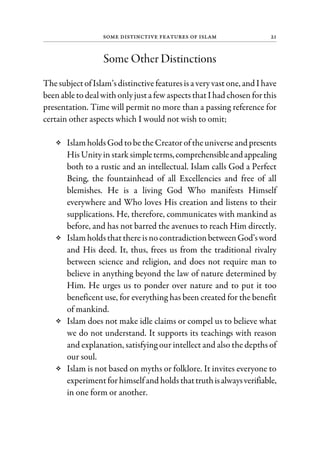 Some Distinctive Features of Islam 21
Some Other Distinctions
ThesubjectofIslam’sdistinctive featuresisa veryvast one, and I have
beenabletodealwith onlyjusta fewaspects thatI had chosen forthis
presentation. Time will permit no more than a passing reference for
certain other aspects which I would not wish to omit;
IslamholdsGod tobethe Creatoroftheuniverseandpresents
HisUnityin stark simpleterms,comprehensibleandappealing
both to a rustic and an intellectual. Islam calls God a Perfect
Being, the fountainhead of all Excellencies and free of all
blemishes. He is a living God Who manifests Himself
everywhere and Who loves His creation and listens to their
supplications. He, therefore, communicates with mankind as
before, and has not barred the avenues to reach Him directly.
Islamholdsthatthere isno contradictionbetweenGod’sword
and His deed. It, thus, frees us from the traditional rivalry
between science and religion, and does not require man to
believe in anything beyond the law of nature determined by
Him. He urges us to ponder over nature and to put it too
beneficent use, for everything has been created for the benefit
of mankind.
Islam does not make idle claims or compel us to believe what
we do not understand. It supports its teachings with reason
and explanation, satisfying our intellect and also the depths of
our soul.
Islam is not based on myths or folklore. It invites everyone to
experimentforhimselfand holdsthattruthisalwaysverifiable,
in one form or another.
 