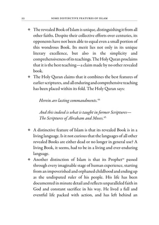 22 Some Distinctive Features of Islam
Therevealed Book ofIslam isunique, distinguishingitfromall
other faiths. Despite their collective efforts over centuries, its
opponents have not been able to equal even a small portion of
this wondrous Book. Its merit lies not only in its unique
literary excellence, but also in the simplicity and
comprehensivenessofitsteachings.TheHolyQuranproclaims
that it is the best teaching—a claim made by no other revealed
book.
The Holy Quran claims that it combines the best features of
earlierscriptures, andallenduringandcomprehensiveteaching
has been placed within its fold. The Holy Quran says:
Herein are lasting commandments.44
And this indeed is what is taught in former Scriptures—
The Scriptures of Abraham and Moses.45
A distinctive feature of Islam is that its revealed Book is in a
living language. Is it not curious that the languages of all other
revealed Books are either dead or no longer in general use? A
living Book, it seems, had to be in a living and ever-enduring
language.
Another distinction of Islam is that its Prophetsa
passed
through every imaginable stage of human experience, starting
fromanimpoverished and orphaned childhoodandendingup
as the undisputed ruler of his people. His life has been
documented inminutedetailand reflectsunparalleled faithin
God and constant sacrifice in his way. He lived a full and
eventful life packed with action, and has left behind an
 