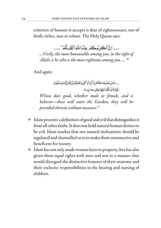 24 Some Distinctive Features of Islam
criterion of honour it accepts is that of righteousness, not of
birth, riches, race or colour. The Holy Quran says:
...Verily, the most honourable among you, in the sight of
Allah, is he who is the most righteous among you. ... 46
And again:
Whoso does good, whether male or female, and is
believer—these will enter the Garden; they will be
provided therein without measure.47
Islampresentsa definition ofgoodandevilthatdistinguishesit
fromall other faiths. Itdoes nothold natural humandesiresto
be evil. Islam teaches that our natural inclinations should be
regulated and channelled so as to make them constructive and
beneficent for society.
Islamhasnotonly madewomenheirsto property, but hasalso
given them equal rights with men and not in a manner that
would disregard the distinctive features of their anatomy and
their exclusive responsibilities in the bearing and nursing of
children.
 