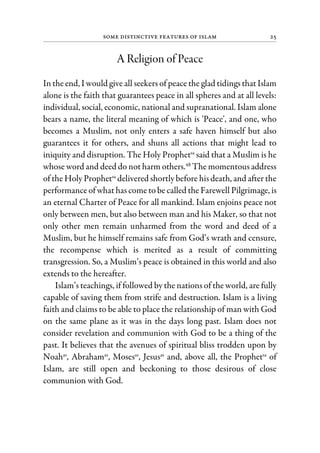 Some Distinctive Features of Islam 25
A Religion of Peace
In the end, I would give all seekers of peace the glad tidings that Islam
alone is the faith that guarantees peace in all spheres and at all levels:
individual, social, economic, national and supranational. Islam alone
bears a name, the literal meaning of which is 'Peace', and one, who
becomes a Muslim, not only enters a safe haven himself but also
guarantees it for others, and shuns all actions that might lead to
iniquity and disruption. The Holy Prophetsa
said that a Muslim is he
whose word and deed do not harm others.48
The momentous address
of the Holy Prophetsa
delivered shortly before his death, and after the
performance of what has come to be called the Farewell Pilgrimage, is
an eternal Charter of Peace for all mankind. Islam enjoins peace not
only between men, but also between man and his Maker, so that not
only other men remain unharmed from the word and deed of a
Muslim, but he himself remains safe from God’s wrath and censure,
the recompense which is merited as a result of committing
transgression. So, a Muslim’s peace is obtained in this world and also
extends to the hereafter.
Islam’s teachings, if followed by the nations of the world, are fully
capable of saving them from strife and destruction. Islam is a living
faith and claims to be able to place the relationship of man with God
on the same plane as it was in the days long past. Islam does not
consider revelation and communion with God to be a thing of the
past. It believes that the avenues of spiritual bliss trodden upon by
Noahas
, Abrahamas
, Mosesas
, Jesusas
and, above all, the Prophetsa
of
Islam, are still open and beckoning to those desirous of close
communion with God.
 