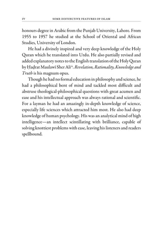 iv Some Distinctive Features of Islam
honours degree in Arabic from the Punjab University, Lahore. From
1955 to 1957 he studied at the School of Oriental and African
Studies, University of London.
He had a divinely inspired and very deep knowledge of the Holy
Quran which he translated into Urdu. He also partially revised and
added explanatorynotesto theEnglishtranslationoftheHolyQuran
byHadratMaulawiSherAlira
. Revelation,Rationality,Knowledgeand
Truth is his magnum opus.
Thoughhehad noformaleducationinphilosophyand science,he
had a philosophical bent of mind and tackled most difficult and
abstruse theological-philosophical questions with great acumen and
ease and his intellectual approach was always rational and scientific.
For a layman he had an amazingly in-depth knowledge of science,
especially life sciences which attracted him most. He also had deep
knowledge of human psychology. His was an analytical mind of high
intelligence—an intellect scintillating with brilliance, capable of
solving knottiest problems with ease, leaving his listeners and readers
spellbound.
 