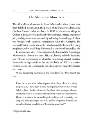 26 Some Distinctive Features of Islam
The Ahmadiyya Movement
The Ahmadiyya Movement in Islam believes that these claims have
been fulfilled in our age in the person of its founder Hadrat Mirza
Ghulam Ahmadas
who was born in 1835 in the remote village of
QadianinIndia. Hewasenabled byDivinemercytotread thepathof
pietyand righteousness, and, strictlyfollowing theteachingsofIslam,
was blessed with intimate communion with the Almighty. He
received Divine revelation, which also formed the basis of his many
prophecies, whose unfailing fulfilment has continued beyond his life.
In accordance with Divine direction, he founded the Ahmadiyya
Movement in Islam in the year 1889, and, leaving behind a dedicated
and vibrant Community of disciples numbering several hundred
thousands, he departed from this earthly abode in 1908. His mission
continues, and the Community has all along been headed by elected
successors.
While describing his mission, the founder of our Movement had
said:
I have been sent that I should prove that Islam alone is a living
religion. And I have been blessed with spiritual powers that render
helpless those of other faiths, and also those from among us who are
spiritually blind.Ican demonstratetoeveryopponentthattheHoly
Quran is a miracle in its teachings, its enlightened knowledge, its
deep and delicate insight, and in its perfect eloquence. It excels the
miracles of Moses, and those of Jesus a hundred fold.49
He goes on to say:
 