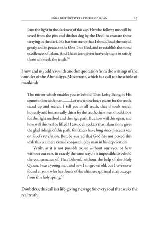 Some Distinctive Features of Islam 27
I am the light in the darkness of this age. He who follows me, will be
saved from the pits and ditches dug by the Devil to ensnare those
straying in the dark. He has sent me so that I should lead the world,
gently and inpeace,totheOne True God,and re-establishthemoral
excellences of Islam. And I have been given heavenly signs to satisfy
those who seek the truth.50
I nowend myaddresswith anotherquotationfromthewritingsofthe
founder of the Ahmadiyya Movement, which is a call to the whole of
mankind:
The mirror which enables you to behold That Lofty Being, is His
communion withman..........Letonewhoseheartyearnsforthetruth,
stand up and search. I tell you in all truth, that if souls search
honestly and hearts really thirst forthe truth, then men should look
forthe right method and the right path. But how willthis open, and
how will this veil be lifted? I assure all seekers that Islam alone gives
the glad tidings of this path, for others have long since placed a seal
on God’s revelation. But, be assured that God has not placed this
seal: this is a mere excuse conjured up by man in his deprivation.
Verily, as it is not possible to see without our eyes, or hear
without our ears, in exactly the same way, it is impossible to behold
the countenance of That Beloved, without the help of the Holy
Quran. Iwas ayoungman,and now Iam grown old,butIhavenever
found anyone who has drunk of the ultimate spiritual elixir, except
from this holy spring.51
Doubtless, thiscallisa life-giving messageforeverysoulthatseeksthe
real truth.
 