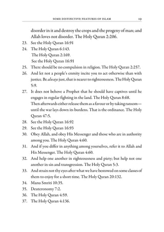 Some Distinctive Features of Islam 29
disorder in it and destroy the crops and the progeny of man; and
Allah loves not disorder. The Holy Quran 2:206.
23. See the Holy Quran 16:91
24. The Holy Quran 6:143.
The Holy Quran 2:169.
See the Holy Quran 16:91
25. There should be no compulsion in religion. The Holy Quran 2:257.
26. And let not a people’s enmity incite you to act otherwise than with
justice. Bealwaysjust,that isnearertorighteousness. TheHolyQuran
5:9.
27. It does not behove a Prophet that he should have captives until he
engages in regular fighting in the land. The Holy Quran 8:68.
Then afterwards eitherrelease themasafavourorbytakingransom—
until the war lays down its burdens. That is the ordinance. The Holy
Quran 47:5.
28. See the Holy Quran 16:92
29. See the Holy Quran 16:93
30. Obey Allah, and obey His Messenger and those who are in authority
among you. The Holy Quran 4:60.
31. And if you differ in anything among yourselves, refer it to Allah and
His Messenger. The Holy Quran 4:60.
32. And help one another in righteousness and piety; but help not one
another in sin and transgression. The Holy Quran 5:3.
33. And strainnotthy eyesafterwhat we have bestowed onsomeclassesof
them to enjoy for a short time. The Holy Quran 20:132.
34. Manu Smriti 10:35.
35. Deuteronomy 7:2.
36. The Holy Quran 4:59.
37. The Holy Quran 4:136.
 