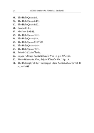 30 Some Distinctive Features of Islam
38. The Holy Quran 5:9.
39. The Holy Quran 2:191.
40. The Holy Quran 8:62.
41. Exodus 21:24.
42. Matthew 5:35-45.
43. The Holy Quran 42:41.
44. The Holy Quran 98:4.
45. The Holy Quran 87:19-20.
46. The Holy Quran 49:14.
47. The Holy Quran 40:41.
48. Bukhari - Kitabul Iman.
49. Anjam-i-Atham, Ruhani Khaza’in Vol. 11. pp. 345, 346.
50. Masih Hindustan Mein, Ruhani Khaza’in Vol. 15 p. 13.
51. The Philosophy of the Teachings of Islam, Ruhani Khaza’in Vol. 10
pp. 442-443.
 