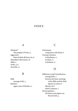 Index
A
Abraham
as
The prophet of God, 25
Aggression
Islam forbids all forms of, 16
Ahmadiyya Movement, 26
Allah, 4
Arabs, 4, 6
Australia, 13
B
Bible
message of the, 5
Brahmin
upper caste of Hindus, 17
C
Christianity
comparison with Islam, 8
Concept of Justice
in Hinduism, 17
in Islam, 17
in Judaism, 17
D
Differences and Contradictions
among faiths, 7
between the basic teachings
of the Bible and the Holy
Quran are minor, 8
History of, 8
Islam's response, 7
Divine guidance
all nations and regions are
blessed with, 4
 