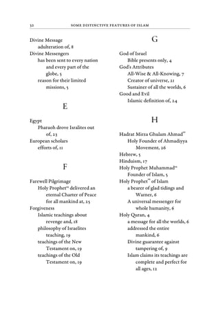 32 Some Distinctive Features of Islam
Divine Message
adulteration of, 8
Divine Messengers
has been sent to every nation
and every part of the
globe, 5
reason for their limited
missions, 5
E
Egypt
Pharaoh drove Isralites out
of, 23
European scholars
efforts of, 11
F
Farewell Pilgrimage
Holy Prophetsa
delivered an
eternal Charter of Peace
for all mankind at, 25
Forgiveness
Islamic teachings about
revenge and, 18
philosophy of Israelites
teaching, 19
teachings of the New
Testament on, 19
teachings of the Old
Testament on, 19
G
God of Israel
Bible presents only, 4
God's Attributes
All-Wise & All-Knowing, 7
Creator of universe, 21
Sustainer of all the worlds, 6
Good and Evil
Islamic definition of, 24
H
Hadrat Mirza Ghulam Ahmad
as
Holy Founder of Ahmadiyya
Movement, 26
Hebrew, 5
Hinduism, 17
Holy Prophet Muhammadsa
Founder of Islam, 5
Holy Prophet
sa
of Islam
a bearer of glad tidings and
Warner, 6
A universal messenger for
whole humanity, 6
Holy Quran, 4
a message for all the worlds, 6
addressed the entire
mankind, 6
Divine guarantee against
tampering of, 9
Islam claims its teachings are
complete and perfect for
all ages, 12
 