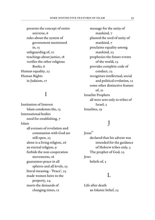 Some Distinctive Features of Islam 33
presents the concept of entire
universe, 6
rules about the system of
government mentioned
in, 15
safeguarding of, 10
teachings about justice, 18
verifies the other religious
Books, 6
Human equality, 23
Human Rights
in Judaism, 17
I
Institution of Interest
Islam condemns the, 13
International bodies
need for establishing, 7
Islam
all avenues of revelation and
communion with God are
still open, 25
alone is a living religion, 26
an eternal religion, 9
forbids the non-cooperation
movements, 16
guarantees peace in all
spheres and all levels, 25
literal meaning - ‘Peace’, 25
made women heirs to the
property, 24
meets the demands of
changing times, 12
message for the unity of
mankind, 7
planted the seed of unity of
mankind, 7
proclaims equality among
mankind, 23
prophesies the future events
of the world, 23
provides complete code of
conduct, 23
recognises intellectual, social
and political evolution, 12
some other distinctive feature
of, 21
Israelite Prophets
all were sent only to tribes of
Israel, 5
Israelites, 19
J
Jesus
as
declared that his advent was
intended for the guidance
of Hebrew tribes only, 5
The prophet of God, 25
Jews
beliefs of, 5
L
Life after death
an Islamic belief, 23
 
