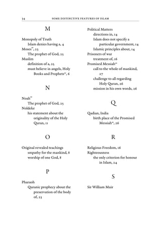 34 Some Distinctive Features of Islam
M
Monopoly of Truth
Islam denies having a, 4
Moses
as
, 23
The prophet of God, 25
Muslim
definition of a, 25
must believe in angels, Holy
Books and Prophetsas
, 6
N
Noah
as
The prophet of God, 25
Noldeke
his statement about the
originality of the Holy
Quran, 11
O
Original revealed teachings
smpathy for the mankind, 8
worship of one God, 8
P
Pharaoh
Quranic prophecy about the
preservation of the body
of, 23
Political Matters
directions in, 14
Islam does not specify a
particular government, 14
Islamic principles about, 14
Prisoners of war
treatment of, 16
Promised Messiahas
call to the whole of mankind,
27
challenge to all regarding
Holy Quran, 26
mission in his own words, 26
Q
Qadian, India
birth place of the Promised
Messiahas
, 26
R
Religious Freedom, 16
Righteousness
the only criterion for honour
in Islam, 24
S
Sir William Muir
 