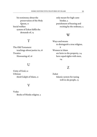 Some Distinctive Features of Islam 35
his testimony about the
preservation of the Holy
Quran, 11
Social welfare
system of Zakat fulfils the
demands of, 13
T
The Old Testament
teachings about justice in, 18
Treaties
Honouring of, 16
U
Unity of God, 21
Uthman
third Caliph of Islam, 11
V
Vedas
Books of Hindu religion, 5
only meant for high caste
hindus, 5
punishment of hearing and
reciting by the ordinary, 5
W
Ways and means
to distinguish a true religion,
8
Women in Islam
are heirs to the property, 24
have equal rights with men,
24
Z
Zakat
Islamic system for taxing
well-to-do people, 13
 