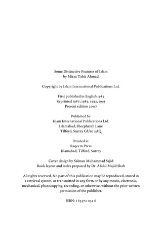 Some Distinctive Features of Islam
by Mirza Tahir Ahmad
Copyright by Islam International Publications Ltd.
First published in English 1985
Reprinted 1987, 1989, 1992, 1995
Present edition 2007
Published by
Islam International Publications Ltd.
Islamabad, Sheephatch Lane
Tilford, Surrey GU10 2AQ
Printed at
Raqeem Press
Islamabad, Tilford, Surrey
Cover design by Salman Muhammad Sajid
Book layout and index prepared by Dr. Abdul Majid Shah
All rights reserved. No part of this publication may be reproduced, stored in
a retrieval system, or transmitted in any form or by any means, electronic,
mechanical, photocopying, recording, or otherwise, without the prior written
permission of the publisher.
ISBN: 1 85372 052 6
 