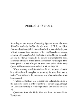 Publisher’s Note
According to our system of counting Quranic verses, the verse
Bismillah irrahman irrahim (In the name of Allah, the Most
Gracious, Ever Merciful) is counted as the first verse of the chapter,
whichitprecedes. SomepublishersoftheHolyQuranhowever,begin
counting following Bismillah irrahman irrahim. Should the reader
notfind therelevantverseunderthenumbermentioned inthisbook,
he or she is advised to deduct 1 from the number. For example, if this
book quotes Ch. 35: Al-Fatir: 25, then some copies of the Holy
Quran will list the same verse under Ch. 35: Al-Fatir: 24.
Wherenecessary,translationoftheArabictexthasbeenelaborated
by additional words to explain the meaning. Such words are not in
italics. The word and at the commencement of a translated verse has
been omitted.
The form ibn has been used in both initial and medial position in
the names of persons, in order to conform to current usage, although
bin also occurs medially in some original texts (abbreviated usually as
b.).
Quotations from the Holy Bible are from the New World
Translation.
 