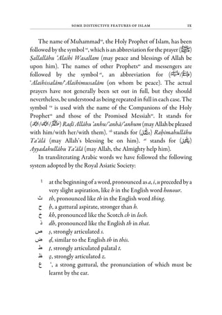 Some Distinctive Features of Islam ix
The name of Muhammadsa
, the Holy Prophet of Islam, has been
followed bythesymbolsa
, whichisanabbreviationfortheprayer( )
Sallallahu ‘Alaihi Wasallam (may peace and blessings of Allah be
upon him). The names of other Prophetsas
and messengers are
followed by the symbol as
, an abbreviation for ( / )
‘Alaihissalam/‘Alaihimussalam (on whom be peace). The actual
prayers have not generally been set out in full, but they should
nevertheless, beunderstood asbeing repeated in fullineachcase. The
symbol ra
is used with the name of the Companions of the Holy
Prophetsa
and those of the Promised Messiahas
. It stands for
( / / )Radi Allahu‘anhu/‘anha/‘anhum(mayAllahbepleased
with him/with her/with them). rh
stands for ( ) Rahimahullahu
Ta‘ala (may Allah’s blessing be on him). at
stands for ( )
Ayyadahullahu Ta‘ala (may Allah, the Almighty help him).
In transliterating Arabic words we have followed the following
system adopted by the Royal Asiatic Society:
‫ا‬ at thebeginning of a word,pronounced asa, i,uprecededbya
very slight aspiration, like h in the English word honour.
‫ث‬ th, pronounced like th in the English word thing.
‫ح‬ h, a guttural aspirate, stronger than h.
‫خ‬ kh, pronounced like the Scotch ch in loch.
‫ذ‬ dh, pronounced like the English th in that.
‫ص‬ s, strongly articulated s.
‫ض‬ d, similar to the English th in this.
‫ط‬ t, strongly articulated palatal t.
‫ظ‬ z, strongly articulated z.
‫ع‬ ‘, a strong guttural, the pronunciation of which must be
learnt by the ear.
 