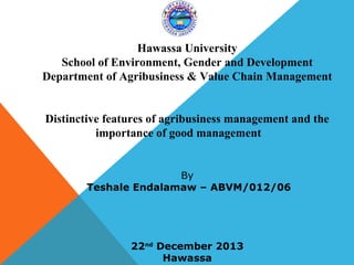 Hawassa University
School of Environment, Gender and Development
Department of Agribusiness & Value Chain Management

Distinctive features of agribusiness management and the
importance of good management

By
Teshale Endalamaw – ABVM/012/06

22nd December 2013
Hawassa

 