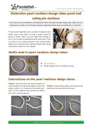 Distinctive pearl necklace design ideas-pearl and
safety pin necklace
Though been regarded as the symbol of elegance and
noble, you’ll never likely to wear a single strand of
pearls in street. There, you can make little change to
turn it more easily acceptable among young girls. That
is to add a bit of metal elements, such as the golden
safety pins in today’s pearl necklace design ideas. Keep
reading and check for more details.
 Pearl Necklace
 Golden Safety Pin (two different sizes)
Instructions on the pearl necklace design ideas:
How much have you addicted to the handmade crafts? The pearl necklace design ideas today will truly
shocked you so much as its individual and bond collections of pearl bead and safety pins in one piece.
Stuffs need in pearl necklace design ideas:
: Get start from the center location ofStep1
pearl necklace. At the blank between each two
pearls, add on 1 or 2 pieces of the safety pins.
Next, to the outward side, connect the safety
pins with a horizontal one.
: Keep adding safety pins between theStep2
pearls and connect with extra ones.
 