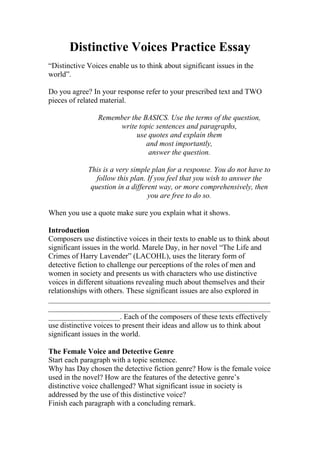 Distinctive Voices Practice Essay
“Distinctive Voices enable us to think about significant issues in the
world”.

Do you agree? In your response refer to your prescribed text and TWO
pieces of related material.

                Remember the BASICS. Use the terms of the question,
                     write topic sentences and paragraphs,
                           use quotes and explain them
                              and most importantly,
                               answer the question.

             This is a very simple plan for a response. You do not have to
                follow this plan. If you feel that you wish to answer the
              question in a different way, or more comprehensively, then
                                  you are free to do so.

When you use a quote make sure you explain what it shows.

Introduction
Composers use distinctive voices in their texts to enable us to think about
significant issues in the world. Marele Day, in her novel “The Life and
Crimes of Harry Lavender” (LACOHL), uses the literary form of
detective fiction to challenge our perceptions of the roles of men and
women in society and presents us with characters who use distinctive
voices in different situations revealing much about themselves and their
relationships with others. These significant issues are also explored in
___________________________________________________________
___________________________________________________________
___________________. Each of the composers of these texts effectively
use distinctive voices to present their ideas and allow us to think about
significant issues in the world.

The Female Voice and Detective Genre
Start each paragraph with a topic sentence.
Why has Day chosen the detective fiction genre? How is the female voice
used in the novel? How are the features of the detective genre’s
distinctive voice challenged? What significant issue in society is
addressed by the use of this distinctive voice?
Finish each paragraph with a concluding remark.
 