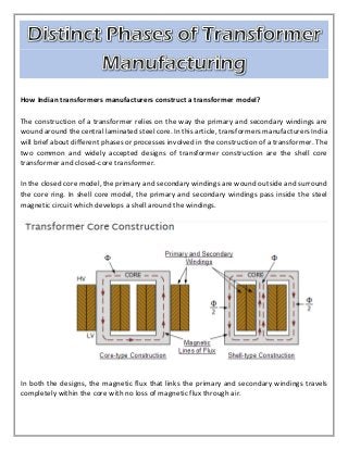 How Indian transformers manufacturers construct a transformer model?
The construction of a transformer relies on the way the primary and secondary windings are
wound around the central laminated steel core. In this article, transformers manufacturers India
will brief about different phases or processes involved in the construction of a transformer. The
two common and widely accepted designs of transformer construction are the shell core
transformer and closed-core transformer.
In the closed core model, the primary and secondary windings are wound outside and surround
the core ring. In shell core model, the primary and secondary windings pass inside the steel
magnetic circuit which develops a shell around the windings.
In both the designs, the magnetic flux that links the primary and secondary windings travels
completely within the core with no loss of magnetic flux through air.
 